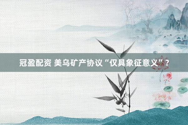 冠盈配资 美乌矿产协议“仅具象征意义”？