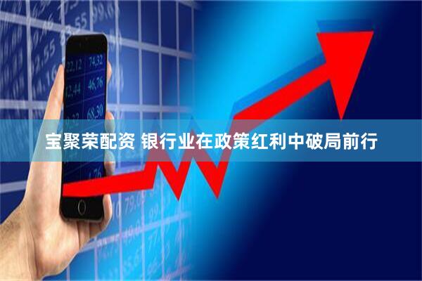 宝聚荣配资 银行业在政策红利中破局前行