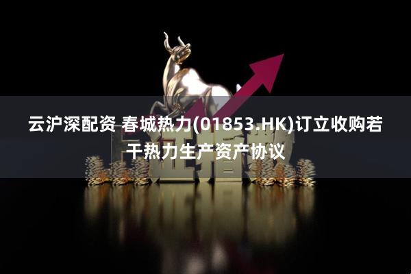 云沪深配资 春城热力(01853.HK)订立收购若干热力生产资产协议