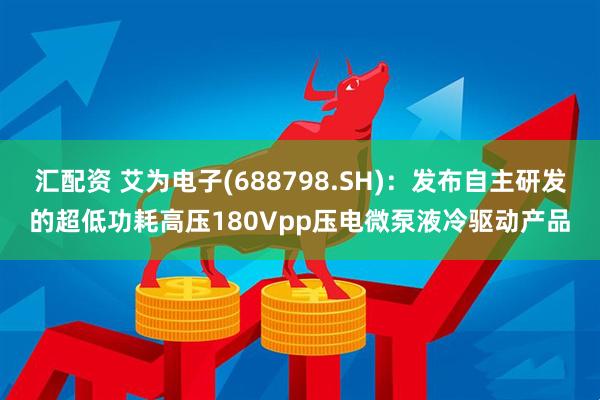 汇配资 艾为电子(688798.SH)：发布自主研发的超低功耗高压180Vpp压电微泵液冷驱动产品