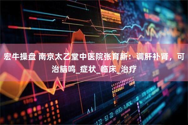 宏牛操盘 南京太乙堂中医院张育新：调肝补肾，可治脑鸣_症状_临床_治疗