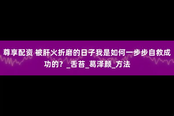 尊享配资 被肝火折磨的日子我是如何一步步自救成功的？_舌苔_葛泽颜_方法