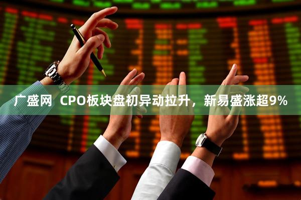 广盛网  CPO板块盘初异动拉升，新易盛涨超9%