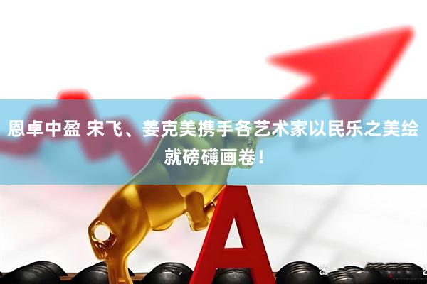 恩卓中盈 宋飞、姜克美携手各艺术家以民乐之美绘就磅礴画卷！