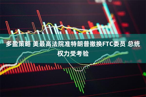 多盈策略 美最高法院准特朗普撤换FTC委员 总统权力受考验