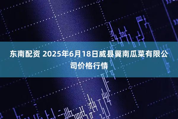 东南配资 2025年6月18日威县冀南瓜菜有限公司价格行情