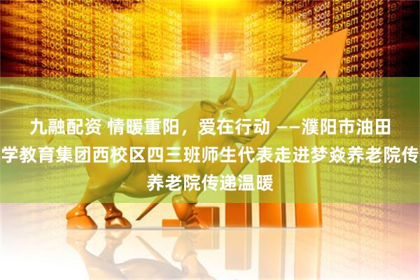 九融配资 情暖重阳，爱在行动 ——濮阳市油田第六小学教育集团西校区四三班师生代表走进梦焱养老院传递温暖