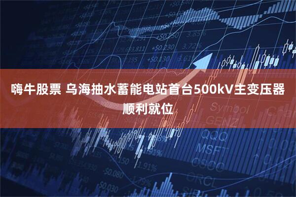 嗨牛股票 乌海抽水蓄能电站首台500kV主变压器顺利就位